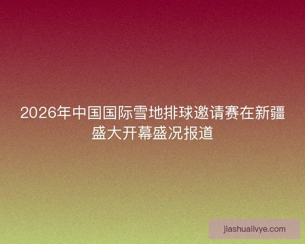 2026年中国国际雪地排球邀请赛在新疆盛大开幕盛况报道