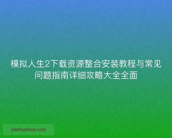 模拟人生2下载资源整合安装教程与常见问题指南详细攻略大全全面