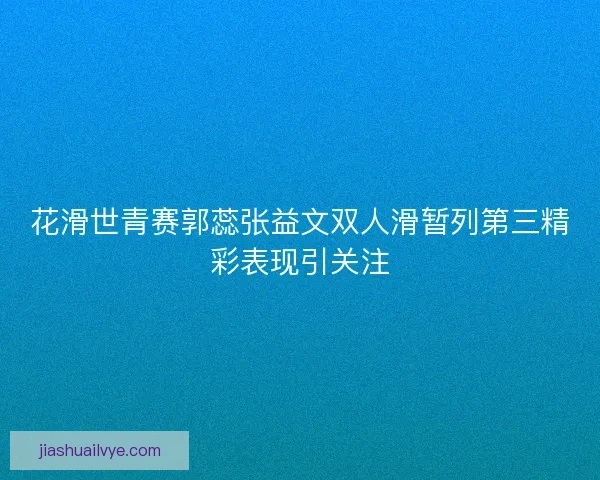 花滑世青赛郭蕊张益文双人滑暂列第三精彩表现引关注