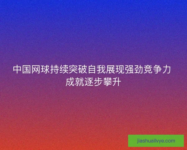 中国网球持续突破自我展现强劲竞争力 成就逐步攀升