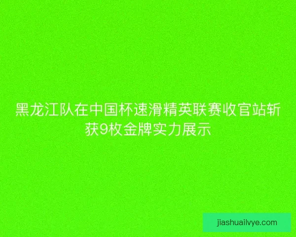 黑龙江队在中国杯速滑精英联赛收官站斩获9枚金牌实力展示