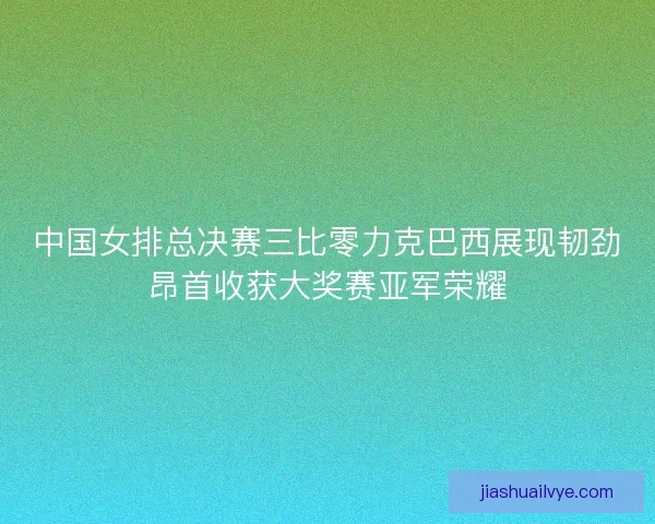 中国女排总决赛三比零力克巴西展现韧劲昂首收获大奖赛亚军荣耀