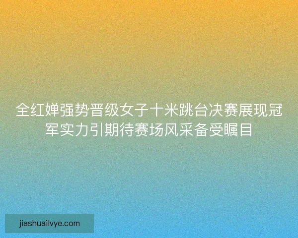 全红婵强势晋级女子十米跳台决赛展现冠军实力引期待赛场风采备受瞩目