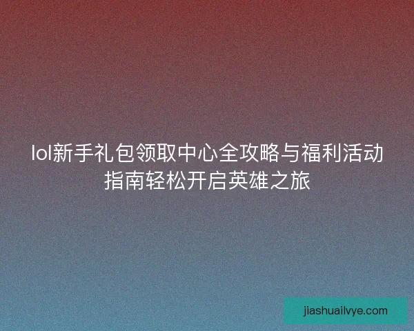 lol新手礼包领取中心全攻略与福利活动指南轻松开启英雄之旅